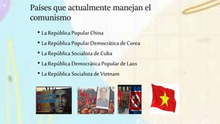 Países que actualmente manejan el
comunismo
• La República Popular China
• La República Popular Democrática de Corea
• La República Socialista de Cuba
• La República Democrática Popularde Laos
• La República Socialista de Vietnam
 