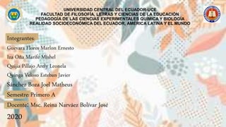 UNIVERSIDAD CENTRAL DEL ECUADOR-UCE
FACULTAD DE FILOSOFÍA, LETRAS Y CIENCIAS DE LA EDUCACIÓN
PEDAGOGÍA DE LAS CIENCIAS EXPERIMENTALES QUÍMICA Y BIOLOGÍA
REALIDAD SOCIOECONÓMICA DEL ECUADOR, AMÉRICA LATINA Y EL MUNDO
Integrantes:
Guevara Flores Marlon Ernesto
Iza Oña Marifé Mishel
Quijia Pillajo Arely Leonela
Quinga Veloso Esteban Javier
Sánchez Boza Joel Matheus
Semestre: Primero A
Docente: Msc. Reina Narváez Bolívar José
2020
 