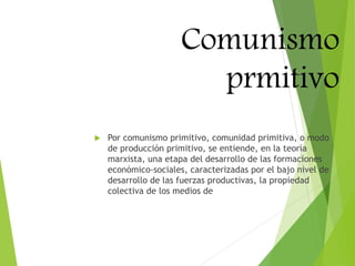 Comunismo
prmitivo
 Por comunismo primitivo, comunidad primitiva, o modo
de producción primitivo, se entiende, en la teoría
marxista, una etapa del desarrollo de las formaciones
económico-sociales, caracterizadas por el bajo nivel de
desarrollo de las fuerzas productivas, la propiedad
colectiva de los medios de
 