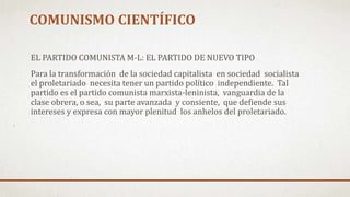 COMUNISMO CIENTÍFICO
EL PARTIDO COMUNISTA M-L: EL PARTIDO DE NUEVO TIPO
Para la transformación de la sociedad capitalista en sociedad socialista
el proletariado necesita tener un partido político independiente. Tal
partido es el partido comunista marxista-leninista, vanguardia de la
clase obrera, o sea, su parte avanzada y consiente, que defiende sus
intereses y expresa con mayor plenitud los anhelos del proletariado.
 