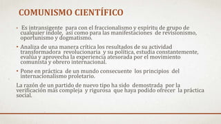 • Es intransigente para con el fraccionalismo y espíritu de grupo de
cualquier índole, así como para las manifestaciones de revisionismo,
oportunismo y dogmatismo.
• Analiza de una manera crítica los resultados de su actividad
transformadora revolucionaria y su política, estudia constantemente,
evalúa y aprovecha la experiencia atesorada por el movimiento
comunista y obrero internacional.
• Pone en práctica de un mundo consecuente los principios del
internacionalismo proletario.
La razón de un partido de nuevo tipo ha sido demostrada por la
verificación más compleja y rigurosa que haya podido ofrecer la práctica
social.
COMUNISMO CIENTÍFICO
 
