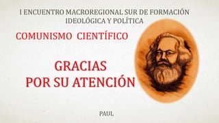 COMUNISMO CIENTÍFICO
I ENCUENTRO MACROREGIONAL SUR DE FORMACIÓN
IDEOLÓGICA Y POLÍTICA
PAUL
GRACIAS
POR SU ATENCIÓN
 