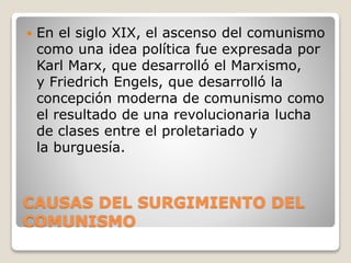 CAUSAS DEL SURGIMIENTO DEL
COMUNISMO
 En el siglo XIX, el ascenso del comunismo
como una idea política fue expresada por
Karl Marx, que desarrolló el Marxismo,
y Friedrich Engels, que desarrolló la
concepción moderna de comunismo como
el resultado de una revolucionaria lucha
de clases entre el proletariado y
la burguesía.
 