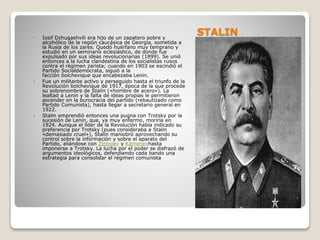 STALIN Iosif Dzhugashvili era hijo de un zapatero pobre y
alcohólico de la región caucásica de Georgia, sometida a
la Rusia de los zares. Quedó huérfano muy temprano y
estudió en un seminario eclesiástico, de donde fue
expulsado por sus ideas revolucionarias (1899). Se unió
entonces a la lucha clandestina de los socialistas rusos
contra el régimen zarista; cuando en 1903 se escindió el
Partido Socialdemócrata, siguió a la
facción bolchevique que encabezaba Lenin.
 Fue un militante activo y perseguido hasta el triunfo de la
Revolución bolchevique de 1917, época de la que procede
su sobrenombre de Stalin («hombre de acero»). La
lealtad a Lenin y la falta de ideas propias le permitieron
ascender en la burocracia del partido (rebautizado como
Partido Comunista), hasta llegar a secretario general en
1922.
 Stalin emprendió entonces una pugna con Trotsky por la
sucesión de Lenin, que, ya muy enfermo, moriría en
1924. Aunque el líder de la Revolución había indicado su
preferencia por Trotsky (pues consideraba a Stalin
«demasiado cruel»), Stalin maniobró aprovechando su
control sobre la información y sobre el aparato del
Partido, aliándose con Zinoviev y Kámenevhasta
imponerse a Trotsky. La lucha por el poder se disfrazó de
argumentos ideológicos, defendiendo cada bando una
estrategia para consolidar el régimen comunista
 