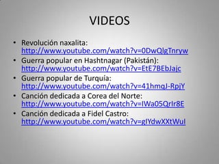 VIDEOS
• Revolución naxalita:
http://www.youtube.com/watch?v=0DwQlgTnryw
• Guerra popular en Hashtnagar (Pakistán):
http://www.youtube.com/watch?v=EtE7BEbJajc
• Guerra popular de Turquía:
http://www.youtube.com/watch?v=41hmqJ-RpjY
• Canción dedicada a Corea del Norte:
http://www.youtube.com/watch?v=IWa05QrIr8E
• Canción dedicada a Fidel Castro:
http://www.youtube.com/watch?v=gIYdwXXtWuI

 