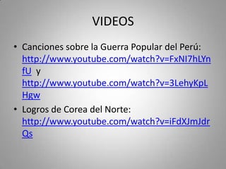 VIDEOS
• Canciones sobre la Guerra Popular del Perú:
http://www.youtube.com/watch?v=FxNI7hLYn
fU y
http://www.youtube.com/watch?v=3LehyKpL
Hgw
• Logros de Corea del Norte:
http://www.youtube.com/watch?v=iFdXJmJdr
Qs

 