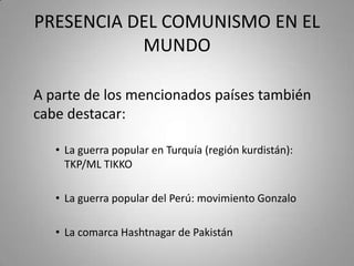 PRESENCIA DEL COMUNISMO EN EL
MUNDO
A parte de los mencionados países también
cabe destacar:
• La guerra popular en Turquía (región kurdistán):
TKP/ML TIKKO

• La guerra popular del Perú: movimiento Gonzalo
• La comarca Hashtnagar de Pakistán

 