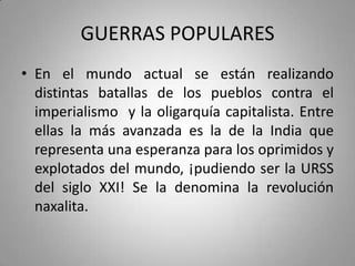 GUERRAS POPULARES
• En el mundo actual se están realizando
distintas batallas de los pueblos contra el
imperialismo y la oligarquía capitalista. Entre
ellas la más avanzada es la de la India que
representa una esperanza para los oprimidos y
explotados del mundo, ¡pudiendo ser la URSS
del siglo XXI! Se la denomina la revolución
naxalita.

 