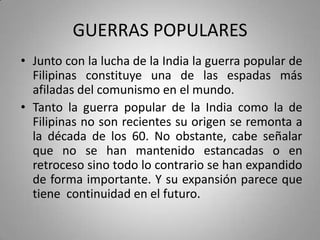 GUERRAS POPULARES
• Junto con la lucha de la India la guerra popular de
Filipinas constituye una de las espadas más
afiladas del comunismo en el mundo.
• Tanto la guerra popular de la India como la de
Filipinas no son recientes su origen se remonta a
la década de los 60. No obstante, cabe señalar
que no se han mantenido estancadas o en
retroceso sino todo lo contrario se han expandido
de forma importante. Y su expansión parece que
tiene continuidad en el futuro.

 