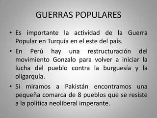 GUERRAS POPULARES
• Es importante la actividad de la Guerra
Popular en Turquía en el este del país.
• En Perú hay una restructuración del
movimiento Gonzalo para volver a iniciar la
lucha del pueblo contra la burguesía y la
oligarquía.
• Si miramos a Pakistán encontramos una
pequeña comarca de 8 pueblos que se resiste
a la política neoliberal imperante.

 