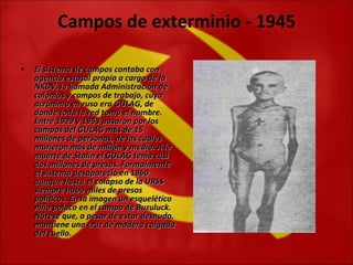 Campos de exterminio - 1945 El sistema de campos contaba con agencia estatal propia a cargo de la NKDV, la llamada Administración de colonias y campos de trabajo, cuyo acrónimo en ruso era GULAG, de donde toda la red tomó el nombre. Entre 1929 y 1953 pasaron por los campos del GULAG más de 15 millones de personas, de las cuales murieron más de millón y medio. A la muerte de Stalin el GULAG tenía casi dos millones de presos. Formalmente el sistema desapareció en 1960 aunque hasta el colapso de la URSS siempre hubo miles de presos políticos. En la imagen un esquelético niño polaco en el campo de Buzuluck. Nótese que, a pesar de estar desnudo, mantiene una cruz de madera colgada del cuello. 
