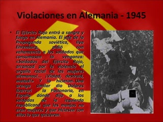 Violaciones en Alemania - 1945 El Ejército Rojo entró a sangre y fuego en Alemania. El jefe de la Propaganda soviética, Ilya Ehrenburg, pidió con vehemencia a los soldados que consumasen la venganza: «Soldados del Ejército Rojo, arrancad por la violencia el orgullo racial de las mujeres alemanas!... ¡Violad, destruid, matad!» Y lo hicieron. Una arenga similar dio Dolores Ibarruri , la Pasionaria, en España dónde dijo a los soldados de la izquierda republicana que las monjas no eran mujeres y que hiciesen con ellas lo que quisieran . 