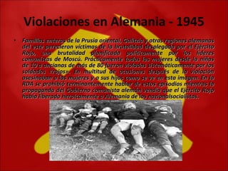 Violaciones en Alemania - 1945 Familias enteras de la Prusia oriental, Galitzia y otras regiones alemanas del este perecieron víctimas de la brutalidad desplegada por el Ejército Rojo, una brutalidad planificada políticamente por los líderes comunistas de Moscú. Prácticamente todas las mujeres desde la niñas de 10 a ancianas de más de 80 fueron violadas sistemáticamente por los soldados «rojos». En multitud de ocasiones después de la violación asesinaban a las mujeres y a sus hijos como se ve en esta imagen. En la RDA se prohibió terminantemente hablar de estos episodios mientras la propaganda del Gobierno comunista alemán vendía que el Ejército Rojo había liberado heroicamente a Alemania de los nazionalsocialistas.    