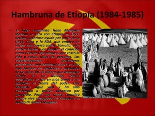 Hambruna de Etiopía (1984-1985)   El líder comunista Haile Mengistu Mariam se hizo con Etiopía en 1977. Recibió cuantiosa ayuda por parte de la URSS, Cuba y la RDA, que empleó en iniciar una guerra contra Somalia, otra contra Eritrea y en desatar el conocido como «Terror rojo etíope», que costó la vida a varios miles de personas. Las colectivizaciones posteriores provocaron una hambruna que se hizo muy famosa en occidente a mediados de los años 80. El dinero que Mengistu recibió de los odiados países capitalistas se fue en más armas y en blindarle al frente del poder. Hoy Mengistu sigue vivo y ha sido condenado a prisión perpetua por genocidio. Pena que nunca cumplirá porque vive refugiado en Zimbabue al abrigo de Robert Mugabe.   