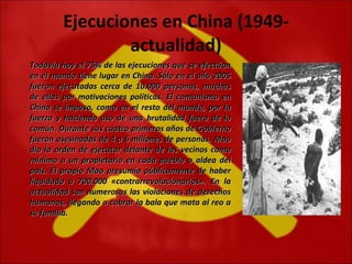 Ejecuciones en China (1949-actualidad) Todavía hoy el 75% de las ejecuciones que se efectúan en el mundo tiene lugar en China. Sólo en el año 2005 fueron ejecutadas cerca de 10.000 personas, muchas de ellas por motivaciones políticas. El comunismo en China se impuso, como en el resto del mundo, por la fuerza y haciendo uso de una brutalidad fuera de lo común. Durante sus cuatro primeros años de Gobierno fueron asesinadas de 4 a 6 millones de personas. Mao dio la orden de ejecutar delante de los vecinos como mínimo a un propietario en cada pueblo o aldea del país. El propio Mao presumía públicamente de haber liquidado a 700.000 «contrarrevolucionarios». En la actualidad son numerosas las violaciones de derechos humanos, llegando a cobrar la bala que mata al reo a su familia. 