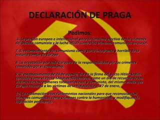DECLARACIÓN DE PRAGA Pedimos:   6. La presión europea e internacional para la condena efectiva de los crímenes del pasado comunista y la lucha eficaz contra los crímenes comunistas en curso,  7. El reconocimiento del comunismo como parte integrante y horrible de la historia común de Europa  8. La aceptación por toda Europea de la responsabilidad por los crímenes cometidos por el comunismo,  9. El establecimiento de 23 de agosto, día de la firma del pacto Hitler-Stalin, conocido como el Pacto Molotov-Ribbentrop, como un día de recuerdo de las víctimas de los regímenes totalitarios nazi y comunista, del mismo modo que Europa recuerda a las víctimas de la Holocausto el 27 de enero,  10. La reclamación a los Parlamentos nacionales para que reconozcan los crímenes comunistas como crímenes contra la humanidad, y modifiquen la legislación pertinente,  