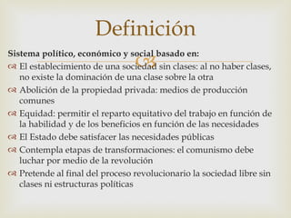 Definición
                               
Sistema político, económico y social basado en:
 El establecimiento de una sociedad sin clases: al no haber clases,
    no existe la dominación de una clase sobre la otra
   Abolición de la propiedad privada: medios de producción
    comunes
   Equidad: permitir el reparto equitativo del trabajo en función de
    la habilidad y de los beneficios en función de las necesidades
   El Estado debe satisfacer las necesidades públicas
   Contempla etapas de transformaciones: el comunismo debe
    luchar por medio de la revolución
   Pretende al final del proceso revolucionario la sociedad libre sin
    clases ni estructuras políticas
 