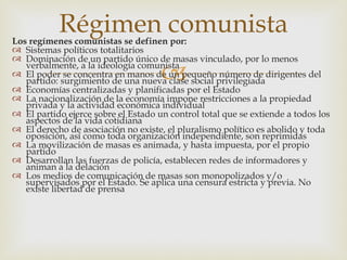 Régimen comunista
Los regímenes comunistas se definen por:
 Sistemas políticos totalitarios
 Dominación de un partido único de masas vinculado, por lo menos

                                     
   verbalmente, a la ideología comunista
 El poder se concentra en manos de un pequeño número de dirigentes del
   partido: surgimiento de una nueva clase social privilegiada
 Economías centralizadas y planificadas por el Estado
 La nacionalización de la economía impone restricciones a la propiedad
   privada y la actividad económica individual
 El partido ejerce sobre el Estado un control total que se extiende a todos los
   aspectos de la vida cotidiana
 El derecho de asociación no existe, el pluralismo político es abolido y toda
   oposición, así como toda organización independiente, son reprimidas
 La movilización de masas es animada, y hasta impuesta, por el propio
   partido
 Desarrollan las fuerzas de policía, establecen redes de informadores y
   animan a la delación
 Los medios de comunicación de masas son monopolizados y/o
   supervisados por el Estado. Se aplica una censura estricta y previa. No
   existe libertad de prensa
 