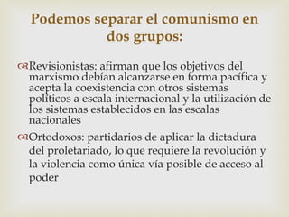 Podemos separar el comunismo en
            dos grupos:
Revisionistas: afirman que los objetivos del
 marxismo debían alcanzarse en forma pacífica y
 acepta la coexistencia con otros sistemas
 políticos a escala internacional y la utilización de
 los sistemas establecidos en las escalas
 nacionales
Ortodoxos: partidarios de aplicar la dictadura
 del proletariado, lo que requiere la revolución y
 la violencia como única vía posible de acceso al
 poder
 