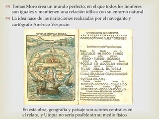  Tomas Moro crea un mundo perfecto, en el que todos los hombres
  son iguales y mantienen una relación idílica con su entorno natural
 La idea nace de las narraciones realizadas por el navegante y
  cartógrafo Américo Vespucio




        En esta obra, geografía y paisaje son actores centrales en
        el relato, y Utopía no sería posible sin su medio físico
 