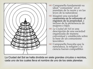  Campanella fundamentó su
                                         ideal “comunista” en el
                                         mandato de la razón y en las
                                         leyes de la naturaleza
                                        Imaginó una sociedad
                                         comunista en lo referente al
                                         régimen de la propiedad, e
                                         incluso de la pertenencia de
                                         mujeres e hijos
                                        La Ciudad del Sol es una
                                         descripción de una sociedad
                                         organizada de manera
                                         conventual y establecida sobre
                                         la base de un comunismo
                                         teocrático
                                        Campanella buscaba que la
                                         naturaleza, la religión y la
                                         ciencia fueran compatibles


La Ciudad del Sol se halla dividida en siete grandes círculos o recintos,
cada uno de los cuales lleva el nombre de uno de los siete planetas
 