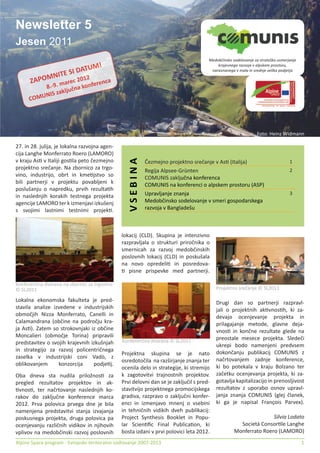 Newsletter 5
Jesen 2011
                                                                                      Medobčinsko sodelovanje za strateško usmerjanje

                          UM!                                                             krajevnega razvoja v alpskem prostoru,

                TE SI DAT                                                              naravnanega v mala in srednje velika podjetja

      ZAP   OMNI        12
                         0
                  arec 2     enca
          8 .-9. m čna konfer
               zaklju
      COMUNIS




                                                                                                               Foto: Heinz Widmann

27. in 28. julija, je lokalna razvojna agen-
cija Langhe Monferrato Roero (LAMORO)
                                                  VSEBINA

v kraju As• v Italiji gos•la peto čezmejno                  Čezmejno projektno srečanje v As• (Italija)                          1
projektno srečanje. Na zbornico za trgo-                    Regija Alpsee-Grünten                                                2
vino, industrijo, obrt in kme•jstvo so                      COMUNIS zaključna konferenca
bili partnerji v projektu povabljeni k                      COMUNIS na konferenci o alpskem prostoru (ASP)
poslušanju o napredku, prvih rezulta•h
                                                            Upravljanje znanja                                                   3
in naslednjih korakih testnega projekta
agencije LAMORO ter k izmenjavi izkušenj                    Medobčinsko sodelovanje v smeri gospodarskega
s svojimi lastnimi testnimi projek•.                        razvoja v Bangladešu



                                               lokacij (CLD). Skupina je intenzivno
                                               razpravljala o strukturi priročnika o
                                               smernicah za razvoj medobčinskih
                                               poslovnih lokacij (CLD) in poskušala
                                               na novo opredeli• in posredova-
                                               • pisne prispevke med partnerji.

Konferenčna dvorana na zbornici za trgovino
© SL2011                                                                                  Projektno srečanje © SL2011

Lokalna ekonomska fakulteta je pred-                                                      Drugi dan so partnerji razpravl-
stavila analize izvedene v industrijskih                                                  jali o projektnih ak•vnos•h, ki za-
območjih Nizza Monferrato, Canelli in                                                     devajo ocenjevanje projekta in
Calamandrana (občine na področju kra-                                                     prilagajanje metode, glavne deja-
ja As•). Zatem so strokovnjaki iz občine                                                  vnos• in končne rezultate glede na
Moncalieri (območje Torina) pripravili                                                    preostale mesece projekta. Sledeči
predstavitev o svojih krajevnih izkušnjah      Konferenčna dvorana © SL2011
                                                                                          ukrepi bodo namenjeni predvsem
in strategijo za razvoj policentričnega                                                   dokončanju publikacij COMUNIS z
                                               Projektna skupina se je nato
zaselka v industrijski coni Vadò, z                                                       načrtovanjem zadnje konference,
                                               osredotočila na razširjanje znanja ter
oblikovanjem      konzorcija     podje•j.                                                 ki bo potekala v kraju Bolzano ter
                                               ocenila delo in strategije, ki stremijo
Oba dneva sta nudila priložnos• za             k zagotovitvi trajnostnih projektov.       začetku ocenjevanja projekta, ki za-
pregled rezultatov projektov in ak-            Prvi delovni dan se je zaključil s pred-   gotavlja kapitalizacijo in prenosljivost
•vnos•, ter načrtovanje naslednjih ko-         stavitvijo projektnega promocijskega       rezultatov z uporabo osnov upravl-
rakov do zaključne konference marca            gradiva, razpravo o zaključni konfer-      janja znanja COMUNIS (glej članek,
2012. Prva polovica prvega dne je bila         enci in izmenjavo mnenj o vsebini          ki ga je napisal François Parvex).
namenjena predstavitvi stanja izvajanja        in tehničnih vidikih dveh publikacij:
poskusnega projekta, druga polovica pa         Project Synthesis Booklet in Popu-                                 Silvia Lodato
ocenjevanju različnih vidikov in njihovih      lar Scien•ﬁc Final Publica•on, ki                     Società Consor•le Langhe
vplivov na medobčinski razvoj poslovnih        bosta izdani v prvi polovici leta 2012.             Monferrato Roero (LAMORO)
Alpine Space program - Evropsko teritoralno sodlovanje 2007-2013                                                                        1
 
