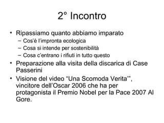 2° Incontro Ripassiamo quanto abbiamo imparato Cos’è l’impronta ecologica Cosa si intende per sostenibilità Cosa c’entrano i rifiuti in tutto questo Preparazione alla visita della discarica di Case Passerini Visione del video “Una Scomoda Verita’”, vincitore dell’Oscar 2006 che ha per protagonista il Premio Nobel per la Pace 2007 Al Gore. 
