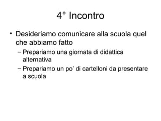 4° Incontro Desideriamo comunicare alla scuola quel che abbiamo fatto Prepariamo una giornata di didattica alternativa Prepariamo un po’ di cartelloni da presentare a scuola 