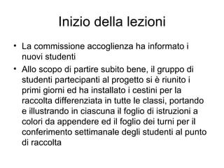 Inizio della lezioni La commissione accoglienza ha informato i nuovi studenti Allo scopo di partire subito bene, il gruppo di studenti partecipanti al progetto si è riunito i primi giorni ed ha installato i cestini per la raccolta differenziata in tutte le classi, portando e illustrando in ciascuna il foglio di istruzioni a colori da appendere ed il foglio dei turni per il conferimento settimanale degli studenti al punto di raccolta 