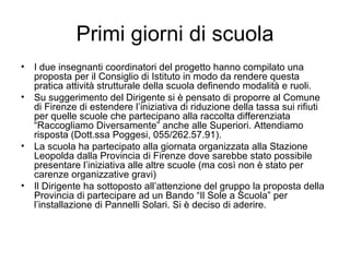 Primi giorni di scuola I due insegnanti coordinatori del progetto hanno compilato una proposta per il Consiglio di Istituto in modo da rendere questa pratica attività strutturale della scuola definendo modalità e ruoli. Su suggerimento del Dirigente si è pensato di proporre al Comune di Firenze di estendere l’iniziativa di riduzione della tassa sui rifiuti per quelle scuole che partecipano alla raccolta differenziata “Raccogliamo Diversamente” anche alle Superiori. Attendiamo risposta (Dott.ssa Poggesi, 055/262.57.91). La scuola ha partecipato alla giornata organizzata alla Stazione Leopolda dalla Provincia di Firenze dove sarebbe stato possibile presentare l’iniziativa alle altre scuole (ma così non è stato per carenze organizzative gravi) Il Dirigente ha sottoposto all’attenzione del gruppo la proposta della Provincia di partecipare ad un Bando “Il Sole a Scuola” per l’installazione di Pannelli Solari. Si è deciso di aderire. 