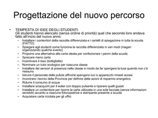 Progettazione del nuovo percorso TEMPESTA DI IDEE DEGLI STUDENTI  Gli studenti hanno elencato (senza ordine di priorità) quel che secondo loro andava fatto all’inizio del nuovo anno: Installare i contenitori della raccolta differenziata e i cartelli di spiegazione in tutta la scuola (FATTO) Spiegare agli studenti come funziona la raccolta differenziata in vari modi (magari organizzando qualche evento) Proporre una alternativa alla carta oleata per confezionare i panini della scuola Sprecare meno carta Incentivare il reso (bottigliette) Nominare un tutor ecologico per ciascuna classe Installare dei sensori di presenza nella classe in modo da far spengere la luce quando non c’è nessuno Istruire il personale delle pulizie affinché spengano luci e apparecchi rimasti accesi Incontrare i tecnici della Provincia per definire delle azioni di risparmio energetico Ridurre il consumo di acqua Installare sciacquoni per il water con doppio pulsante e riparare quelli guasti Installare un contenitore per riporre la carta utilizzata in una sola facciata (senza informazioni sensibili) accanto a ciascuna fotocopiatrice e stampante presente a scuola Acquistare carta riciclata per gli uffici 