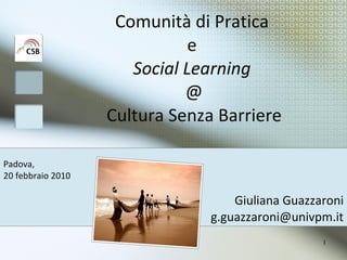 Comunità di Pratica  e  Social Learning   @ Cultura Senza Barriere Giuliana Guazzaroni [email_address] Padova,  20 febbraio 2010 