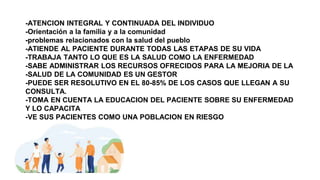 -ATENCION INTEGRAL Y CONTINUADA DEL INDIVIDUO
-Orientación a la familia y a la comunidad
-problemas relacionados con la salud del pueblo
-ATIENDE AL PACIENTE DURANTE TODAS LAS ETAPAS DE SU VIDA
-TRABAJA TANTO LO QUE ES LA SALUD COMO LA ENFERMEDAD
-SABE ADMINISTRAR LOS RECURSOS OFRECIDOS PARA LA MEJORIA DE LA
-SALUD DE LA COMUNIDAD ES UN GESTOR
-PUEDE SER RESOLUTIVO EN EL 80-85% DE LOS CASOS QUE LLEGAN A SU
CONSULTA.
-TOMA EN CUENTA LA EDUCACION DEL PACIENTE SOBRE SU ENFERMEDAD
Y LO CAPACITA
-VE SUS PACIENTES COMO UNA POBLACION EN RIESGO