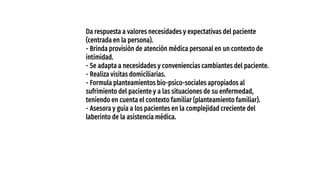 Da respuesta a valores necesidades y expectativas del paciente
(centrada en la persona).
- Brinda provisión de atención médica personal en un contexto de
intimidad.
- Se adapta a necesidades y conveniencias cambiantes del paciente.
- Realiza visitas domiciliarias.
- Formula planteamientos bio-psico-sociales apropiados al
sufrimiento del paciente y a las situaciones de su enfermedad,
teniendo en cuenta el contexto familiar (planteamiento familiar).
- Asesora y guía a los pacientes en la complejidad creciente del
laberinto de la asistencia médica.