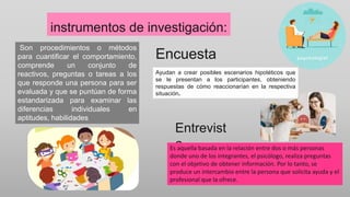 instrumentos de investigación:
Son procedimientos o métodos
para cuantificar el comportamiento,
comprende un conjunto de
reactivos, preguntas o tareas a los
que responde una persona para ser
evaluada y que se puntúan de forma
estandarizada para examinar las
diferencias individuales en
aptitudes, habilidades
Encuesta
Ayudan a crear posibles escenarios hipotéticos que
se le presentan a los participantes, obteniendo
respuestas de cómo reaccionarían en la respectiva
situación.
Entrevist
a
Es aquella basada en la relación entre dos o más personas
donde uno de los integrantes, el psicólogo, realiza preguntas
con el objetivo de obtener información. Por lo tanto, se
produce un intercambio entre la persona que solicita ayuda y el
profesional que la ofrece.
 