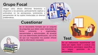 Cuestionar
io
indagan cómo afectan diferentes fenómenos o
situaciones a las personas; particularmente explican y
profundizan en las percepciones, sentimientos y
pensamientos de los sujetos involucrados en diversas
problemáticas.
es un documento formado por un conjunto
de preguntas que deben estar redactadas de
forma coherente, y organizadas,
secuenciadas y estructuradas, de acuerdo
con una determinada planificación, con el fin
de que sus respuestas nos puedan ofrecer
toda la información necesaria
Grupo Focal
Test
Es un instrumento experimental que
tiene por objeto medir o evaluar una
característica psicológica específica, o
los rasgos generales de la
personalidad
 