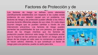 Factores de Protección y de
Riesgo
Los factores de riesgo se definen como elementos
científicamente establecidos con respecto a los cuales existe
evidencia de una relación causal con un problema. Los
factores de riesgo y de protección pueden afectar a los niños y
jóvenes durante diferentes etapas de sus vidas. En cada etapa
ocurren riesgos que se pueden cambiar a través de una
intervención preventiva. Los factores de riesgo pueden
aumentar las posibilidades de que una persona, por ejemplo,
abuse de las drogas mientras que los factores de
protección pueden disminuir este riesgo. Es importante acotar
que la mayoría de las personas que tienen un riesgo para el
abuso de las drogas en este caso no comienzan a usarlas ni
se hacen adictos. Además, lo que constituye un factor de
riesgo para una persona, puede no serlo para otra.
 