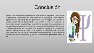 Conclusión
A partir de los desarrollos planteados en el análisis, se puede concluir que
la psicología comunitaria es una rama de la psicología cuyo objetivo
representó la inquietud de los psicólogos y psicólogas por aportar al
cambio social de las comunidades que vivían y viven en situación de
desventaja social. La psicología comunitaria acentúa la importancia de la
perspectiva ecológica de la interacción, sosteniendo posibilidad de mejorar
la adaptación entre las personas y su ambiente mediante la creación de
nuevas posibilidades sociales y a través del desarrollo de recursos
personales en vez de hacer hincapié exclusivamente en la supresión de
deficiencias de los individuos y de sus comunidades (Montero 2004, p.
32)
 