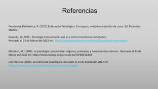 Referencias
Fernández-Ballesteros, R. (2011) Evaluación Psicológica. Conceptos, métodos y estudio de casos. Ed. Pirámide.
Madrid.
Guzmán, G (2021). Psicología Comunitaria: qué es y cómo transforma sociedades.
Revisado el 23 de Marzo del 2022 en: https://psicologiaymente.com/social/psicologia-comunitaria
Montero, M. (1984). La psicología comunitaria: orígenes, principios y fundamentos teóricos. Revisado el 23 de
Marzo del 2022 en: http://www.redalyc.org/articulo.oa?id=80516303
Unir Revista (2019). La entrevista psicológica. Revisado el 23 de Marzo del 2022 en:
https://www.unir.net/salud/revista/entrevista-psicologica
 