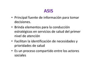ASIS
• Principal fuente de información para tomar
  decisiones.
• Brinda elementos para la conducción
  estratégicos en servicios de salud del primer
  nivel de atención
• Facilitan la identificación de necesidades y
  prioridades de salud
• Es un proceso compartido entre los actores
  sociales
 
