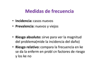 Medidas de frecuencia
• Incidencia: casos nuevos
• Prevalencia: nuevos y viejos

• Riesgo absoluto: sirve para ver la magnitud
  del problema(mide la incidencia del daño)
• Riesgo relativo: compara la frecuencia en ke
  se da la enferm en probl cn factores de riesgo
  y los ke no
 