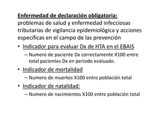 Enfermedad de declaración obligatoria:
problemas de salud y enfermedad infecciosas
tributarias de vigilancia epidemiológica y acciones
especificas en el campo de las prevención
• Indicador para evaluar Dx de HTA en el EBAIS
  – Numero de paciente Dx correctamente X100 entre
    total pacientes Dx en periodo evaluado.
• Indicador de mortalidad
  – Numero de muertos X100 entre población total
• Indicador de natalidad:
  – Numero de nacimientos X100 entre población total
 