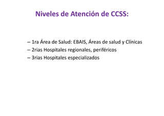 Niveles de Atención de CCSS:


– 1ra Área de Salud: EBAIS, Áreas de salud y Clínicas
– 2rias Hospitales regionales, periféricos
– 3rias Hospitales especializados
 