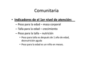 Comunitaria
• Indicadores de el 1er nivel de atención:
  – Peso para la edad – masa corporal
  – Talla para la edad – crecimiento
  – Peso para la talla – nutrición
     • Peso para talla es después de 1 año de edad,
       desnutrición aguda
     • Peso para la edad es un niño en meses.
 