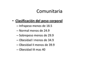 Comunitaria
• Clasificación del peso corporal
  – Infrapeso menos de 18.5
  – Normal menos de 24.9
  – Sobrepeso menos de 29.9
  – Obesidad I menos de 34.9
  – Obesidad II menos de 39.9
  – Obesidad III mas 40
 