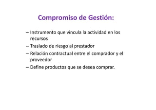 Compromiso de Gestión:
– Instrumento que vincula la actividad en los
  recursos
– Traslado de riesgo al prestador
– Relación contractual entre el comprador y el
  proveedor
– Define productos que se desea comprar.
 