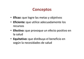Conceptos
• Eficaz: que logre las metas y objetivos
• Eficiente: que utilice adecuadamente los
  recursos
• Efectivo: que provoque un efecto positivo en
  la salud
• Equitativo: que distibuya el beneficio en
  según la necesidades de salud
 