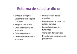 Reforma de salud se dio x:
– Enfoque biologista       • Insatisfacción de los
– Desarrollo tecnológico     usuarios
  creciente                • Un concepto de salud con
– Hospital centrismo         énfasis curativa
– Crisis del modelo de     • Centralización de las
  atención                   funciones
– Gastos crecientes        • Transición demográfica
– Deshumanización de la    • Deterioro en programas de
  atención                   prevención
 