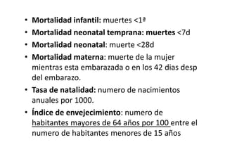 • Mortalidad infantil: muertes <1ª
• Mortalidad neonatal temprana: muertes <7d
• Mortalidad neonatal: muerte <28d
• Mortalidad materna: muerte de la mujer
  mientras esta embarazada o en los 42 dias desp
  del embarazo.
• Tasa de natalidad: numero de nacimientos
  anuales por 1000.
• Índice de envejecimiento: numero de
  habitantes mayores de 64 años por 100 entre el
  numero de habitantes menores de 15 años
 