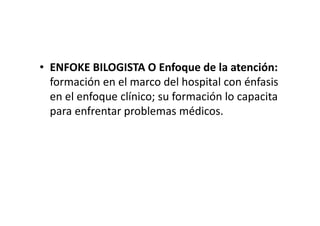 • ENFOKE BILOGISTA O Enfoque de la atención:
  formación en el marco del hospital con énfasis
  en el enfoque clínico; su formación lo capacita
  para enfrentar problemas médicos.
 